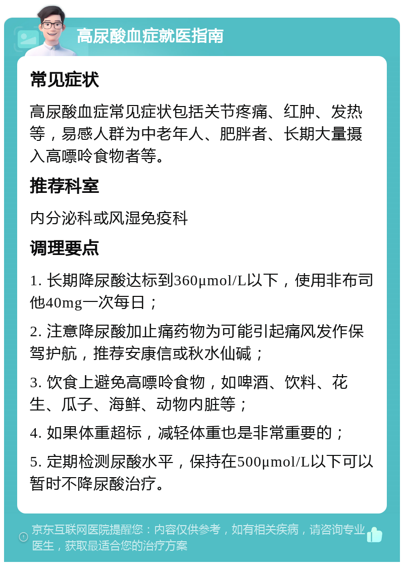 高尿酸血症就医指南 常见症状 高尿酸血症常见症状包括关节疼痛、红肿、发热等，易感人群为中老年人、肥胖者、长期大量摄入高嘌呤食物者等。 推荐科室 内分泌科或风湿免疫科 调理要点 1. 长期降尿酸达标到360μmol/L以下，使用非布司他40mg一次每日； 2. 注意降尿酸加止痛药物为可能引起痛风发作保驾护航，推荐安康信或秋水仙碱； 3. 饮食上避免高嘌呤食物，如啤酒、饮料、花生、瓜子、海鲜、动物内脏等； 4. 如果体重超标，减轻体重也是非常重要的； 5. 定期检测尿酸水平，保持在500μmol/L以下可以暂时不降尿酸治疗。