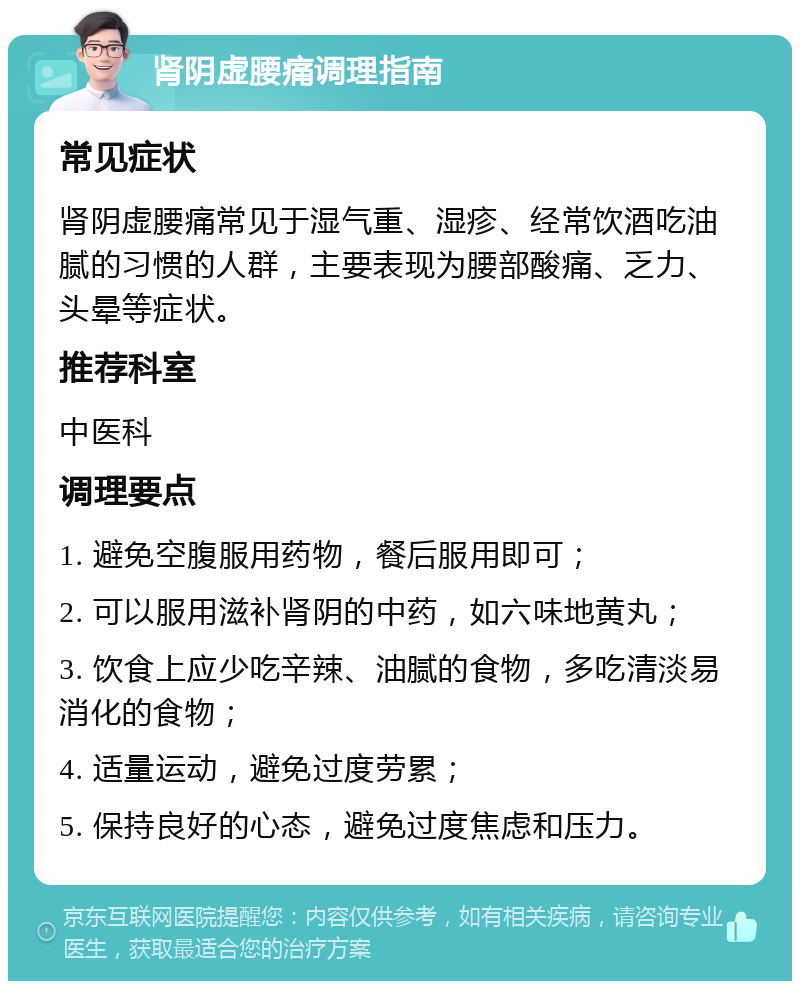 肾阴虚腰痛调理指南 常见症状 肾阴虚腰痛常见于湿气重、湿疹、经常饮酒吃油腻的习惯的人群，主要表现为腰部酸痛、乏力、头晕等症状。 推荐科室 中医科 调理要点 1. 避免空腹服用药物，餐后服用即可； 2. 可以服用滋补肾阴的中药，如六味地黄丸； 3. 饮食上应少吃辛辣、油腻的食物，多吃清淡易消化的食物； 4. 适量运动，避免过度劳累； 5. 保持良好的心态，避免过度焦虑和压力。