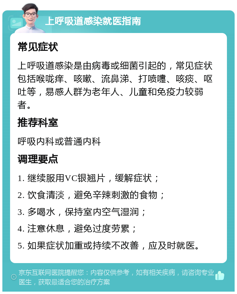 上呼吸道感染就医指南 常见症状 上呼吸道感染是由病毒或细菌引起的，常见症状包括喉咙痒、咳嗽、流鼻涕、打喷嚏、咳痰、呕吐等，易感人群为老年人、儿童和免疫力较弱者。 推荐科室 呼吸内科或普通内科 调理要点 1. 继续服用VC银翘片，缓解症状； 2. 饮食清淡，避免辛辣刺激的食物； 3. 多喝水，保持室内空气湿润； 4. 注意休息，避免过度劳累； 5. 如果症状加重或持续不改善，应及时就医。