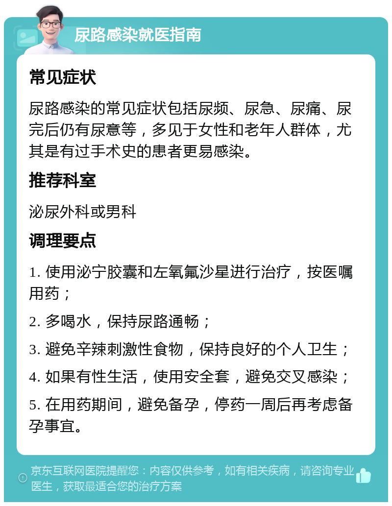 尿路感染就医指南 常见症状 尿路感染的常见症状包括尿频、尿急、尿痛、尿完后仍有尿意等，多见于女性和老年人群体，尤其是有过手术史的患者更易感染。 推荐科室 泌尿外科或男科 调理要点 1. 使用泌宁胶囊和左氧氟沙星进行治疗，按医嘱用药； 2. 多喝水，保持尿路通畅； 3. 避免辛辣刺激性食物，保持良好的个人卫生； 4. 如果有性生活，使用安全套，避免交叉感染； 5. 在用药期间，避免备孕，停药一周后再考虑备孕事宜。