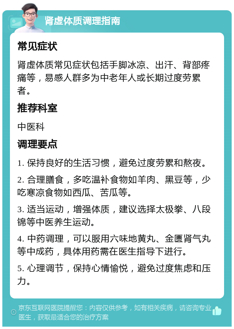 肾虚体质调理指南 常见症状 肾虚体质常见症状包括手脚冰凉、出汗、背部疼痛等，易感人群多为中老年人或长期过度劳累者。 推荐科室 中医科 调理要点 1. 保持良好的生活习惯，避免过度劳累和熬夜。 2. 合理膳食，多吃温补食物如羊肉、黑豆等，少吃寒凉食物如西瓜、苦瓜等。 3. 适当运动，增强体质，建议选择太极拳、八段锦等中医养生运动。 4. 中药调理，可以服用六味地黄丸、金匮肾气丸等中成药，具体用药需在医生指导下进行。 5. 心理调节，保持心情愉悦，避免过度焦虑和压力。