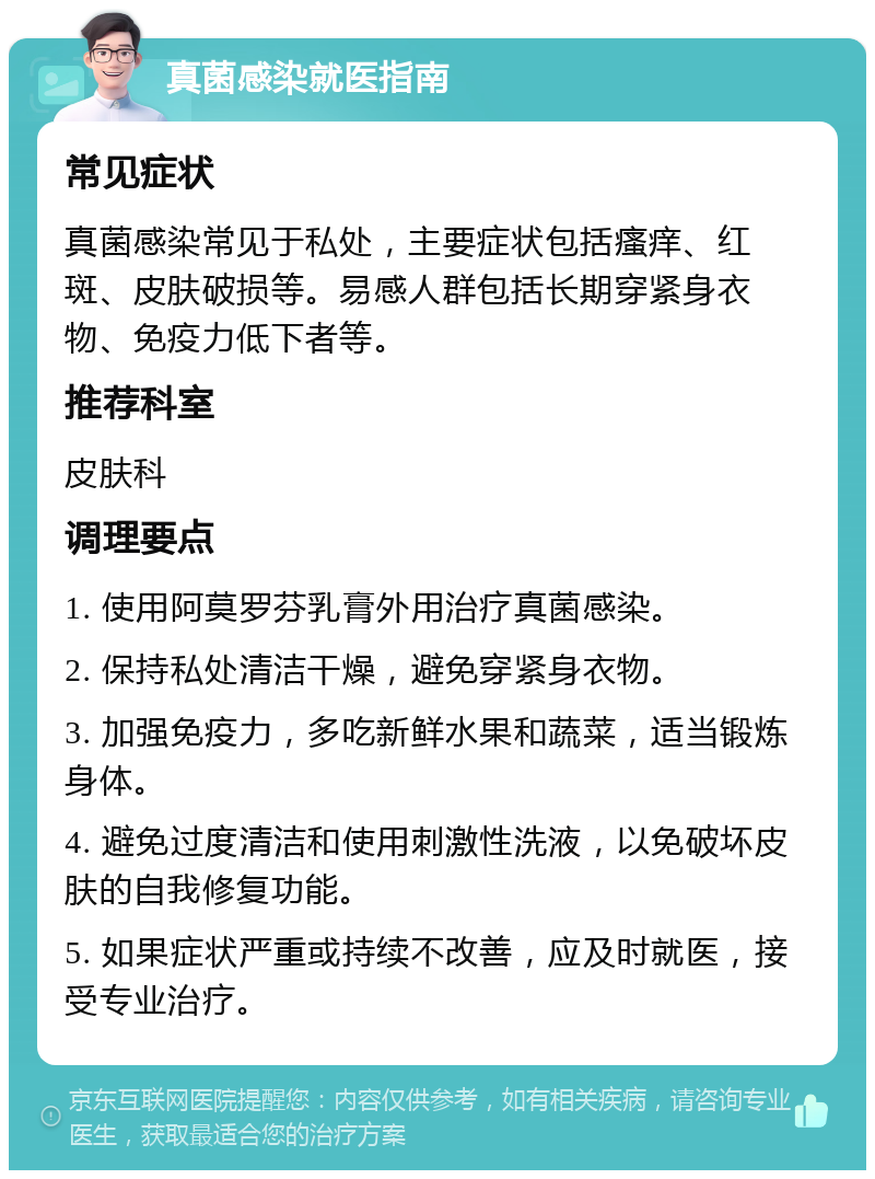 真菌感染就医指南 常见症状 真菌感染常见于私处，主要症状包括瘙痒、红斑、皮肤破损等。易感人群包括长期穿紧身衣物、免疫力低下者等。 推荐科室 皮肤科 调理要点 1. 使用阿莫罗芬乳膏外用治疗真菌感染。 2. 保持私处清洁干燥，避免穿紧身衣物。 3. 加强免疫力，多吃新鲜水果和蔬菜，适当锻炼身体。 4. 避免过度清洁和使用刺激性洗液，以免破坏皮肤的自我修复功能。 5. 如果症状严重或持续不改善，应及时就医，接受专业治疗。