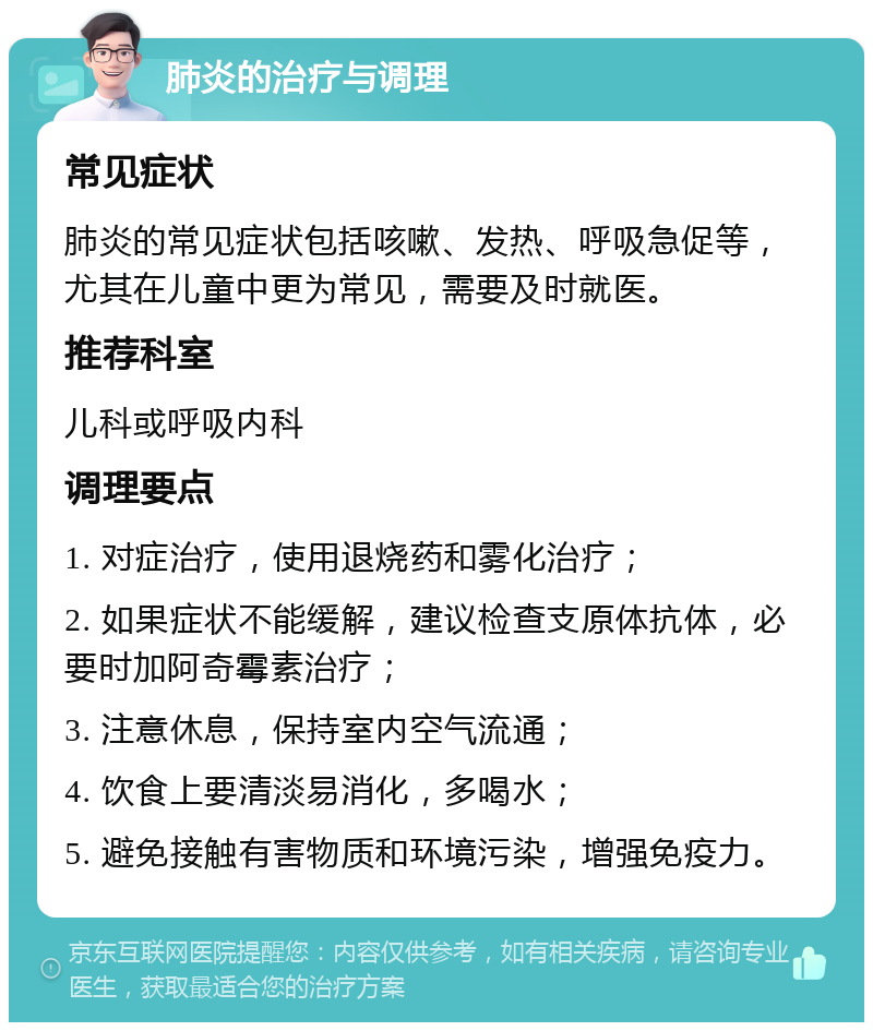 肺炎的治疗与调理 常见症状 肺炎的常见症状包括咳嗽、发热、呼吸急促等，尤其在儿童中更为常见，需要及时就医。 推荐科室 儿科或呼吸内科 调理要点 1. 对症治疗，使用退烧药和雾化治疗； 2. 如果症状不能缓解，建议检查支原体抗体，必要时加阿奇霉素治疗； 3. 注意休息，保持室内空气流通； 4. 饮食上要清淡易消化，多喝水； 5. 避免接触有害物质和环境污染，增强免疫力。