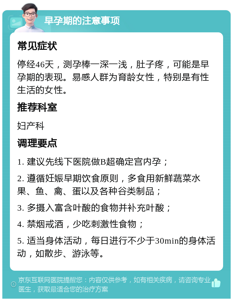 早孕期的注意事项 常见症状 停经46天，测孕棒一深一浅，肚子疼，可能是早孕期的表现。易感人群为育龄女性，特别是有性生活的女性。 推荐科室 妇产科 调理要点 1. 建议先线下医院做B超确定宫内孕； 2. 遵循妊娠早期饮食原则，多食用新鲜蔬菜水果、鱼、禽、蛋以及各种谷类制品； 3. 多摄入富含叶酸的食物并补充叶酸； 4. 禁烟戒酒，少吃刺激性食物； 5. 适当身体活动，每日进行不少于30min的身体活动，如散步、游泳等。