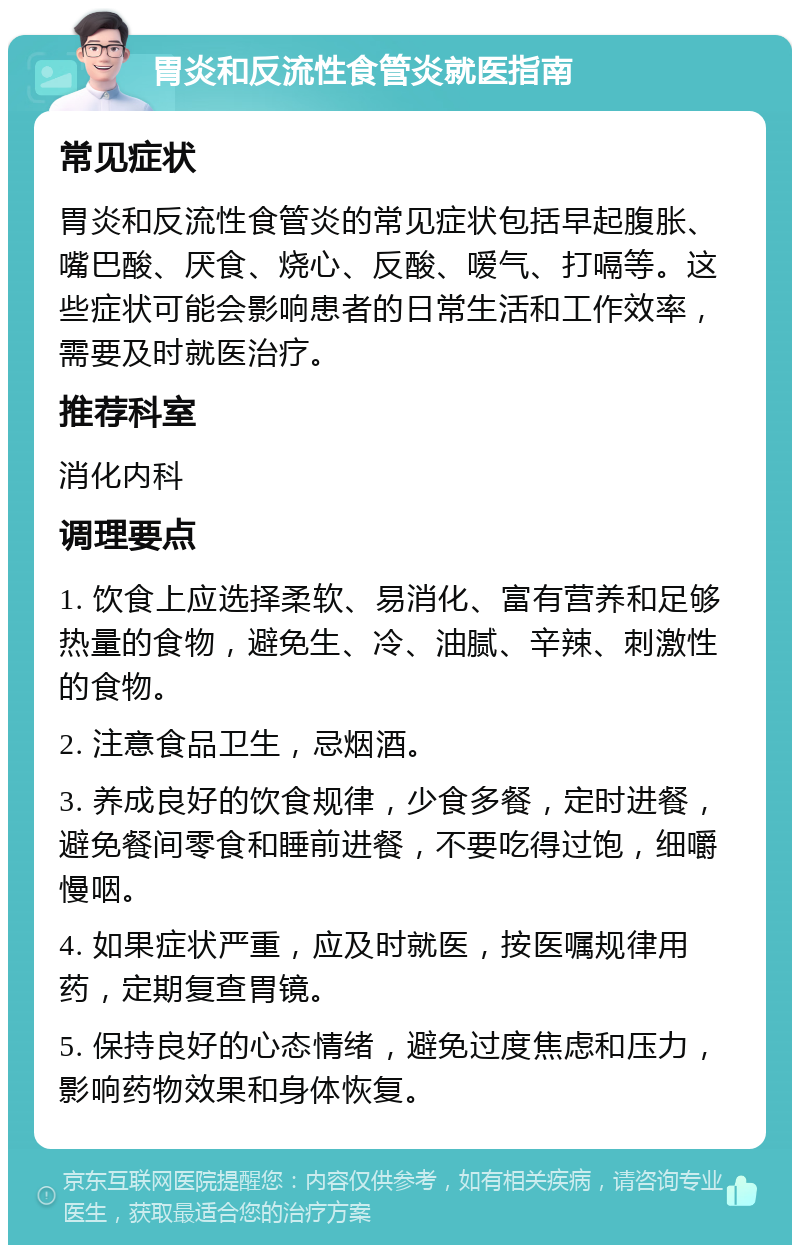 胃炎和反流性食管炎就医指南 常见症状 胃炎和反流性食管炎的常见症状包括早起腹胀、嘴巴酸、厌食、烧心、反酸、嗳气、打嗝等。这些症状可能会影响患者的日常生活和工作效率，需要及时就医治疗。 推荐科室 消化内科 调理要点 1. 饮食上应选择柔软、易消化、富有营养和足够热量的食物，避免生、冷、油腻、辛辣、刺激性的食物。 2. 注意食品卫生，忌烟酒。 3. 养成良好的饮食规律，少食多餐，定时进餐，避免餐间零食和睡前进餐，不要吃得过饱，细嚼慢咽。 4. 如果症状严重，应及时就医，按医嘱规律用药，定期复查胃镜。 5. 保持良好的心态情绪，避免过度焦虑和压力，影响药物效果和身体恢复。