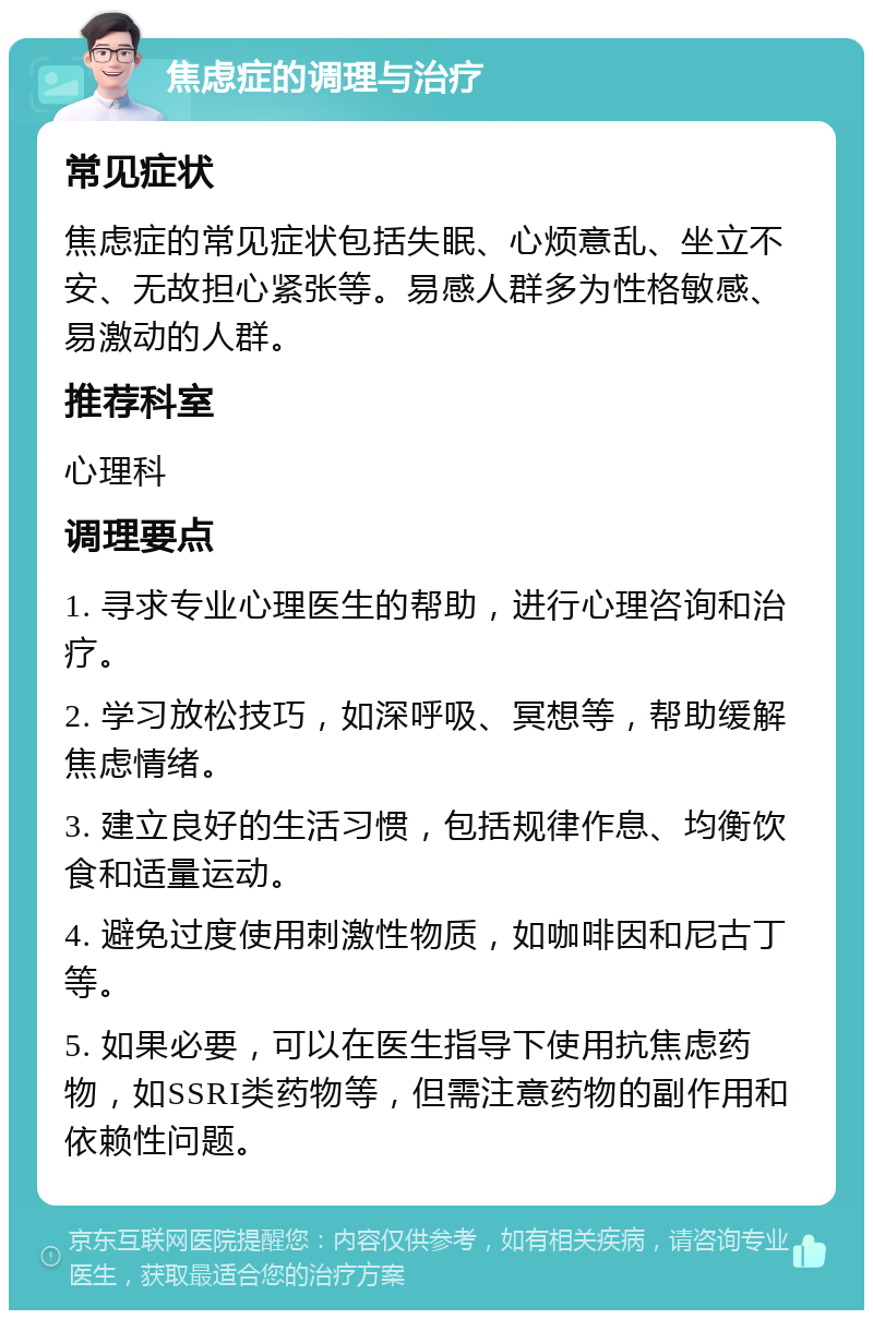 焦虑症的调理与治疗 常见症状 焦虑症的常见症状包括失眠、心烦意乱、坐立不安、无故担心紧张等。易感人群多为性格敏感、易激动的人群。 推荐科室 心理科 调理要点 1. 寻求专业心理医生的帮助，进行心理咨询和治疗。 2. 学习放松技巧，如深呼吸、冥想等，帮助缓解焦虑情绪。 3. 建立良好的生活习惯，包括规律作息、均衡饮食和适量运动。 4. 避免过度使用刺激性物质，如咖啡因和尼古丁等。 5. 如果必要，可以在医生指导下使用抗焦虑药物，如SSRI类药物等，但需注意药物的副作用和依赖性问题。