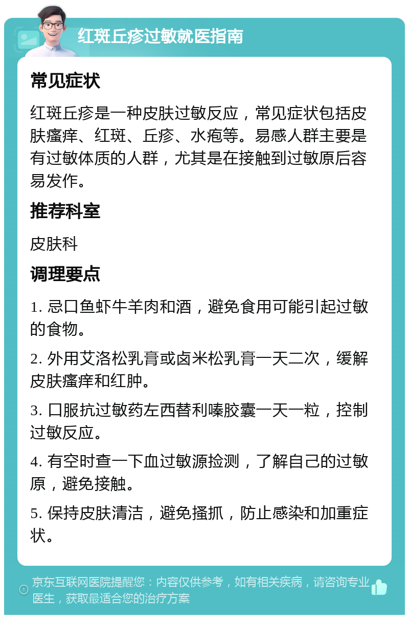 红斑丘疹过敏就医指南 常见症状 红斑丘疹是一种皮肤过敏反应，常见症状包括皮肤瘙痒、红斑、丘疹、水疱等。易感人群主要是有过敏体质的人群，尤其是在接触到过敏原后容易发作。 推荐科室 皮肤科 调理要点 1. 忌口鱼虾牛羊肉和酒，避免食用可能引起过敏的食物。 2. 外用艾洛松乳膏或卤米松乳膏一天二次，缓解皮肤瘙痒和红肿。 3. 口服抗过敏药左西替利嗪胶囊一天一粒，控制过敏反应。 4. 有空时查一下血过敏源捡测，了解自己的过敏原，避免接触。 5. 保持皮肤清洁，避免搔抓，防止感染和加重症状。