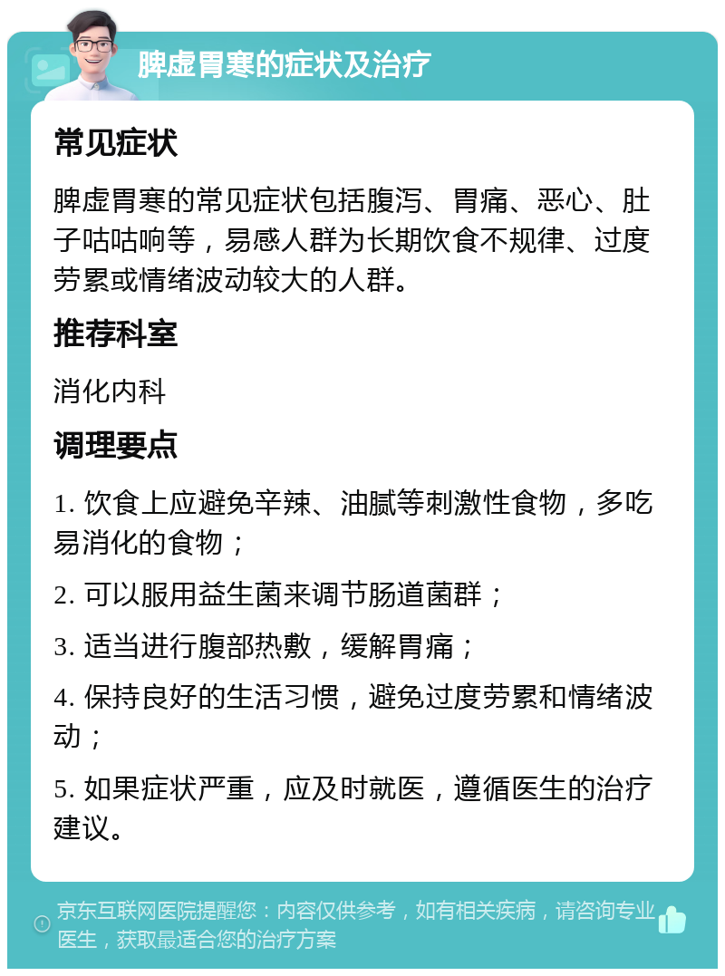 脾虚胃寒的症状及治疗 常见症状 脾虚胃寒的常见症状包括腹泻、胃痛、恶心、肚子咕咕响等，易感人群为长期饮食不规律、过度劳累或情绪波动较大的人群。 推荐科室 消化内科 调理要点 1. 饮食上应避免辛辣、油腻等刺激性食物，多吃易消化的食物； 2. 可以服用益生菌来调节肠道菌群； 3. 适当进行腹部热敷，缓解胃痛； 4. 保持良好的生活习惯，避免过度劳累和情绪波动； 5. 如果症状严重，应及时就医，遵循医生的治疗建议。