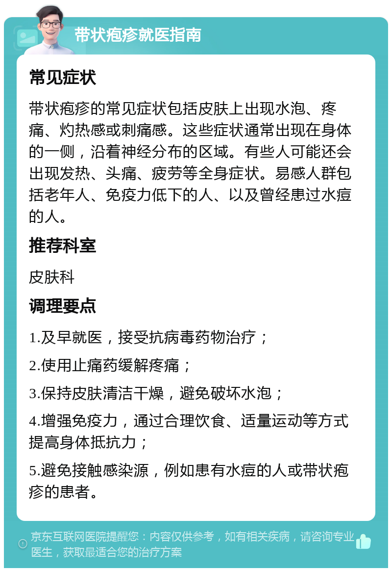 带状疱疹就医指南 常见症状 带状疱疹的常见症状包括皮肤上出现水泡、疼痛、灼热感或刺痛感。这些症状通常出现在身体的一侧，沿着神经分布的区域。有些人可能还会出现发热、头痛、疲劳等全身症状。易感人群包括老年人、免疫力低下的人、以及曾经患过水痘的人。 推荐科室 皮肤科 调理要点 1.及早就医，接受抗病毒药物治疗； 2.使用止痛药缓解疼痛； 3.保持皮肤清洁干燥，避免破坏水泡； 4.增强免疫力，通过合理饮食、适量运动等方式提高身体抵抗力； 5.避免接触感染源，例如患有水痘的人或带状疱疹的患者。