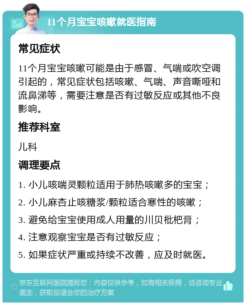 11个月宝宝咳嗽就医指南 常见症状 11个月宝宝咳嗽可能是由于感冒、气喘或吹空调引起的，常见症状包括咳嗽、气喘、声音嘶哑和流鼻涕等，需要注意是否有过敏反应或其他不良影响。 推荐科室 儿科 调理要点 1. 小儿咳喘灵颗粒适用于肺热咳嗽多的宝宝； 2. 小儿麻杏止咳糖浆/颗粒适合寒性的咳嗽； 3. 避免给宝宝使用成人用量的川贝枇杷膏； 4. 注意观察宝宝是否有过敏反应； 5. 如果症状严重或持续不改善，应及时就医。