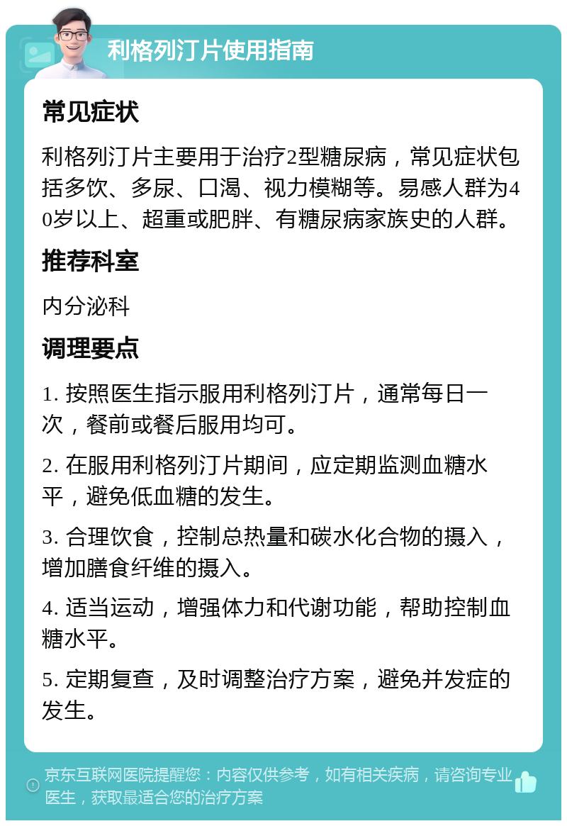 利格列汀片使用指南 常见症状 利格列汀片主要用于治疗2型糖尿病，常见症状包括多饮、多尿、口渴、视力模糊等。易感人群为40岁以上、超重或肥胖、有糖尿病家族史的人群。 推荐科室 内分泌科 调理要点 1. 按照医生指示服用利格列汀片，通常每日一次，餐前或餐后服用均可。 2. 在服用利格列汀片期间，应定期监测血糖水平，避免低血糖的发生。 3. 合理饮食，控制总热量和碳水化合物的摄入，增加膳食纤维的摄入。 4. 适当运动，增强体力和代谢功能，帮助控制血糖水平。 5. 定期复查，及时调整治疗方案，避免并发症的发生。