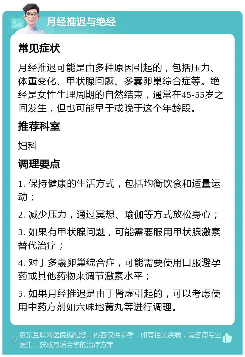 月经推迟与绝经 常见症状 月经推迟可能是由多种原因引起的，包括压力、体重变化、甲状腺问题、多囊卵巢综合症等。绝经是女性生理周期的自然结束，通常在45-55岁之间发生，但也可能早于或晚于这个年龄段。 推荐科室 妇科 调理要点 1. 保持健康的生活方式，包括均衡饮食和适量运动； 2. 减少压力，通过冥想、瑜伽等方式放松身心； 3. 如果有甲状腺问题，可能需要服用甲状腺激素替代治疗； 4. 对于多囊卵巢综合症，可能需要使用口服避孕药或其他药物来调节激素水平； 5. 如果月经推迟是由于肾虚引起的，可以考虑使用中药方剂如六味地黄丸等进行调理。