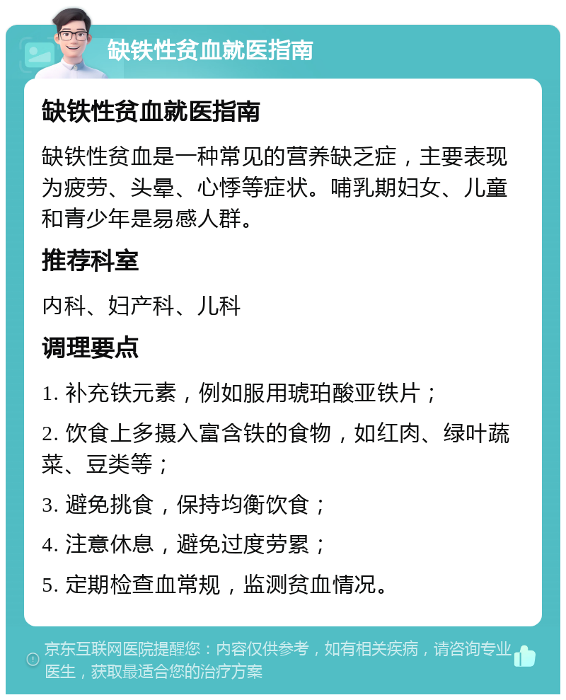 缺铁性贫血就医指南 缺铁性贫血就医指南 缺铁性贫血是一种常见的营养缺乏症，主要表现为疲劳、头晕、心悸等症状。哺乳期妇女、儿童和青少年是易感人群。 推荐科室 内科、妇产科、儿科 调理要点 1. 补充铁元素，例如服用琥珀酸亚铁片； 2. 饮食上多摄入富含铁的食物，如红肉、绿叶蔬菜、豆类等； 3. 避免挑食，保持均衡饮食； 4. 注意休息，避免过度劳累； 5. 定期检查血常规，监测贫血情况。