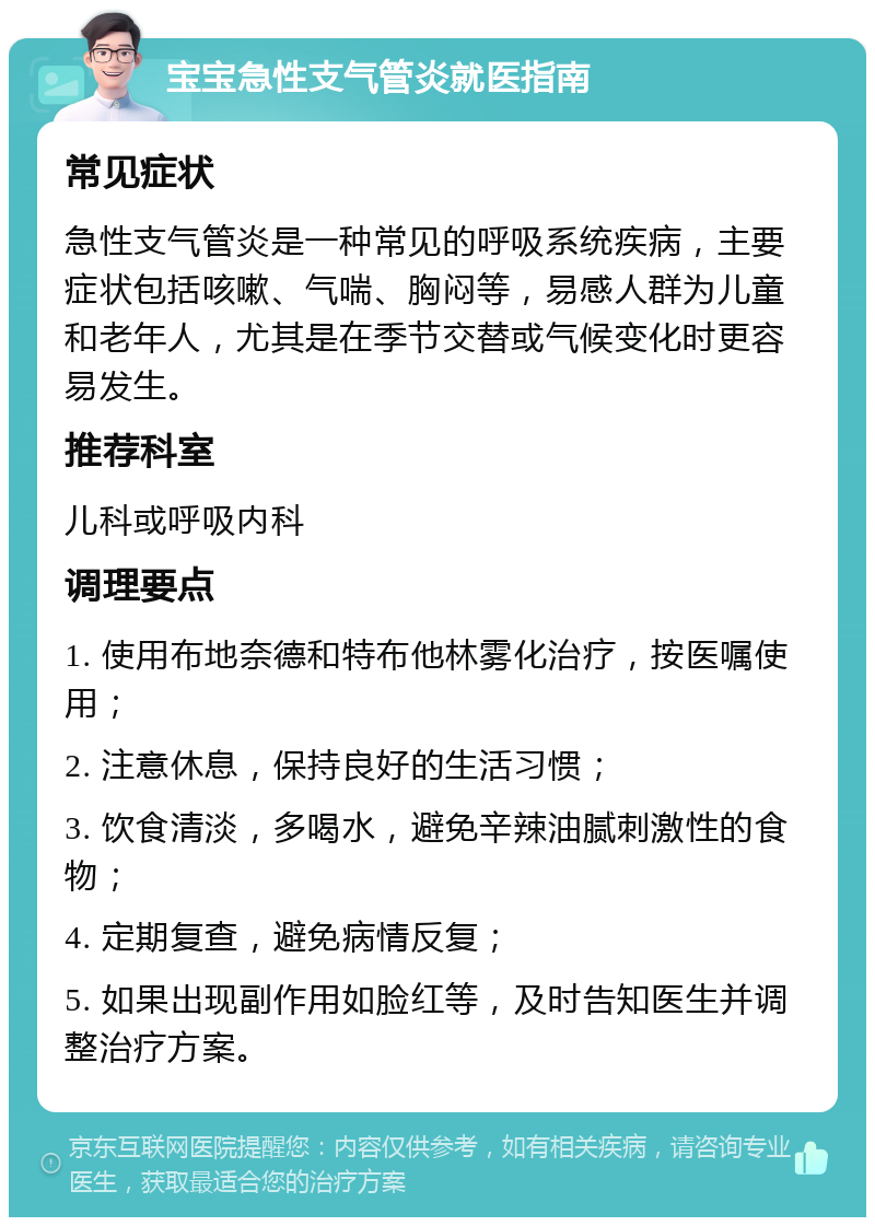 宝宝急性支气管炎就医指南 常见症状 急性支气管炎是一种常见的呼吸系统疾病，主要症状包括咳嗽、气喘、胸闷等，易感人群为儿童和老年人，尤其是在季节交替或气候变化时更容易发生。 推荐科室 儿科或呼吸内科 调理要点 1. 使用布地奈德和特布他林雾化治疗，按医嘱使用； 2. 注意休息，保持良好的生活习惯； 3. 饮食清淡，多喝水，避免辛辣油腻刺激性的食物； 4. 定期复查，避免病情反复； 5. 如果出现副作用如脸红等，及时告知医生并调整治疗方案。