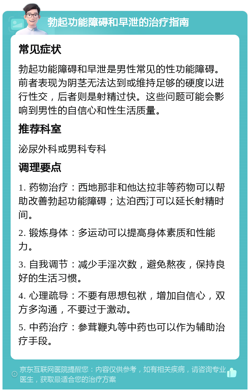 勃起功能障碍和早泄的治疗指南 常见症状 勃起功能障碍和早泄是男性常见的性功能障碍。前者表现为阴茎无法达到或维持足够的硬度以进行性交，后者则是射精过快。这些问题可能会影响到男性的自信心和性生活质量。 推荐科室 泌尿外科或男科专科 调理要点 1. 药物治疗：西地那非和他达拉非等药物可以帮助改善勃起功能障碍；达泊西汀可以延长射精时间。 2. 锻炼身体：多运动可以提高身体素质和性能力。 3. 自我调节：减少手淫次数，避免熬夜，保持良好的生活习惯。 4. 心理疏导：不要有思想包袱，增加自信心，双方多沟通，不要过于激动。 5. 中药治疗：参茸鞭丸等中药也可以作为辅助治疗手段。