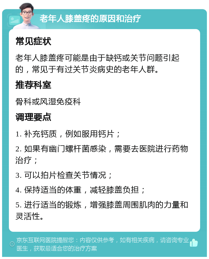 老年人膝盖疼的原因和治疗 常见症状 老年人膝盖疼可能是由于缺钙或关节问题引起的，常见于有过关节炎病史的老年人群。 推荐科室 骨科或风湿免疫科 调理要点 1. 补充钙质，例如服用钙片； 2. 如果有幽门螺杆菌感染，需要去医院进行药物治疗； 3. 可以拍片检查关节情况； 4. 保持适当的体重，减轻膝盖负担； 5. 进行适当的锻炼，增强膝盖周围肌肉的力量和灵活性。