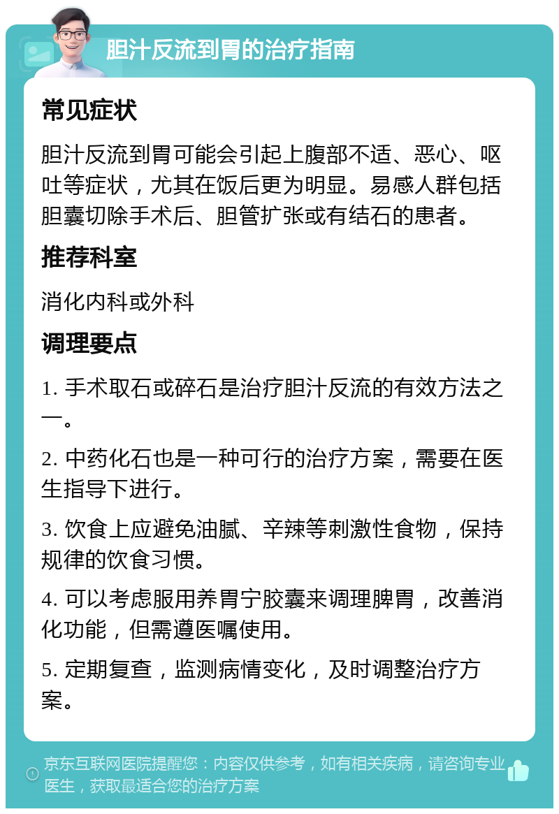 胆汁反流到胃的治疗指南 常见症状 胆汁反流到胃可能会引起上腹部不适、恶心、呕吐等症状，尤其在饭后更为明显。易感人群包括胆囊切除手术后、胆管扩张或有结石的患者。 推荐科室 消化内科或外科 调理要点 1. 手术取石或碎石是治疗胆汁反流的有效方法之一。 2. 中药化石也是一种可行的治疗方案，需要在医生指导下进行。 3. 饮食上应避免油腻、辛辣等刺激性食物，保持规律的饮食习惯。 4. 可以考虑服用养胃宁胶囊来调理脾胃，改善消化功能，但需遵医嘱使用。 5. 定期复查，监测病情变化，及时调整治疗方案。