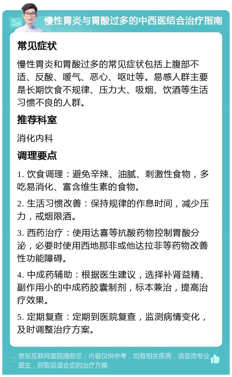 慢性胃炎与胃酸过多的中西医结合治疗指南 常见症状 慢性胃炎和胃酸过多的常见症状包括上腹部不适、反酸、嗳气、恶心、呕吐等。易感人群主要是长期饮食不规律、压力大、吸烟、饮酒等生活习惯不良的人群。 推荐科室 消化内科 调理要点 1. 饮食调理：避免辛辣、油腻、刺激性食物，多吃易消化、富含维生素的食物。 2. 生活习惯改善：保持规律的作息时间，减少压力，戒烟限酒。 3. 西药治疗：使用达喜等抗酸药物控制胃酸分泌，必要时使用西地那非或他达拉非等药物改善性功能障碍。 4. 中成药辅助：根据医生建议，选择补肾益精、副作用小的中成药胶囊制剂，标本兼治，提高治疗效果。 5. 定期复查：定期到医院复查，监测病情变化，及时调整治疗方案。