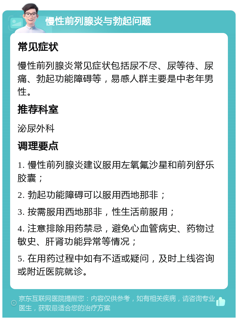 慢性前列腺炎与勃起问题 常见症状 慢性前列腺炎常见症状包括尿不尽、尿等待、尿痛、勃起功能障碍等，易感人群主要是中老年男性。 推荐科室 泌尿外科 调理要点 1. 慢性前列腺炎建议服用左氧氟沙星和前列舒乐胶囊； 2. 勃起功能障碍可以服用西地那非； 3. 按需服用西地那非，性生活前服用； 4. 注意排除用药禁忌，避免心血管病史、药物过敏史、肝肾功能异常等情况； 5. 在用药过程中如有不适或疑问，及时上线咨询或附近医院就诊。