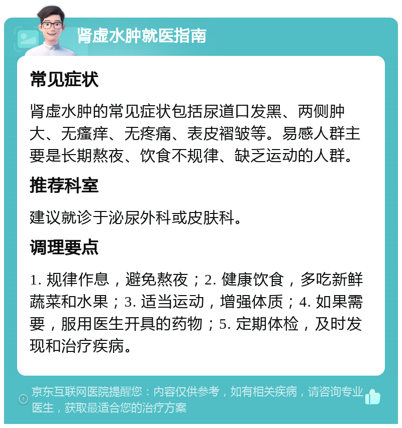 肾虚水肿就医指南 常见症状 肾虚水肿的常见症状包括尿道口发黑、两侧肿大、无瘙痒、无疼痛、表皮褶皱等。易感人群主要是长期熬夜、饮食不规律、缺乏运动的人群。 推荐科室 建议就诊于泌尿外科或皮肤科。 调理要点 1. 规律作息，避免熬夜；2. 健康饮食，多吃新鲜蔬菜和水果；3. 适当运动，增强体质；4. 如果需要，服用医生开具的药物；5. 定期体检，及时发现和治疗疾病。