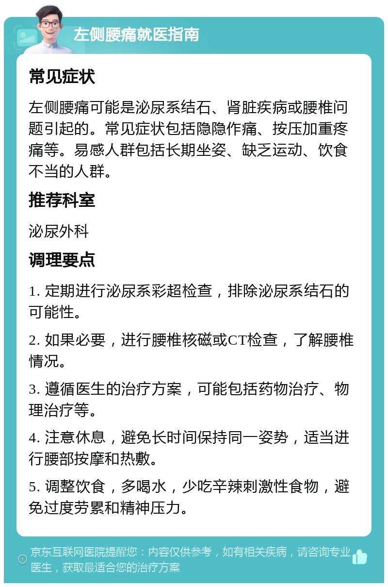 左侧腰痛就医指南 常见症状 左侧腰痛可能是泌尿系结石、肾脏疾病或腰椎问题引起的。常见症状包括隐隐作痛、按压加重疼痛等。易感人群包括长期坐姿、缺乏运动、饮食不当的人群。 推荐科室 泌尿外科 调理要点 1. 定期进行泌尿系彩超检查，排除泌尿系结石的可能性。 2. 如果必要，进行腰椎核磁或CT检查，了解腰椎情况。 3. 遵循医生的治疗方案，可能包括药物治疗、物理治疗等。 4. 注意休息，避免长时间保持同一姿势，适当进行腰部按摩和热敷。 5. 调整饮食，多喝水，少吃辛辣刺激性食物，避免过度劳累和精神压力。