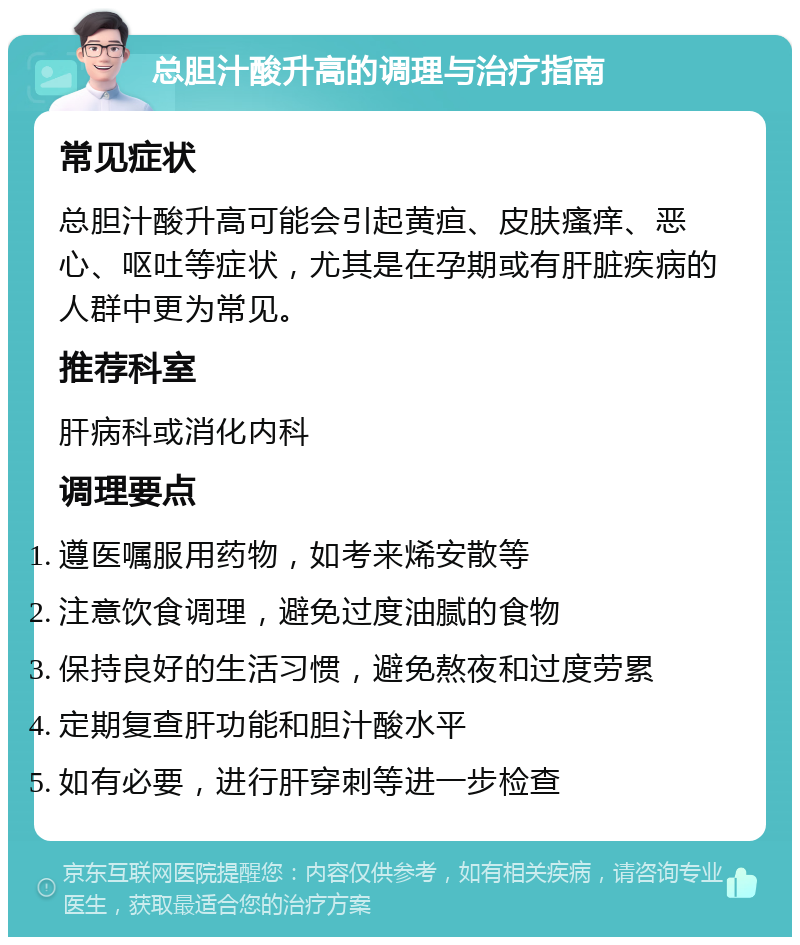 总胆汁酸升高的调理与治疗指南 常见症状 总胆汁酸升高可能会引起黄疸、皮肤瘙痒、恶心、呕吐等症状，尤其是在孕期或有肝脏疾病的人群中更为常见。 推荐科室 肝病科或消化内科 调理要点 遵医嘱服用药物，如考来烯安散等 注意饮食调理，避免过度油腻的食物 保持良好的生活习惯，避免熬夜和过度劳累 定期复查肝功能和胆汁酸水平 如有必要，进行肝穿刺等进一步检查