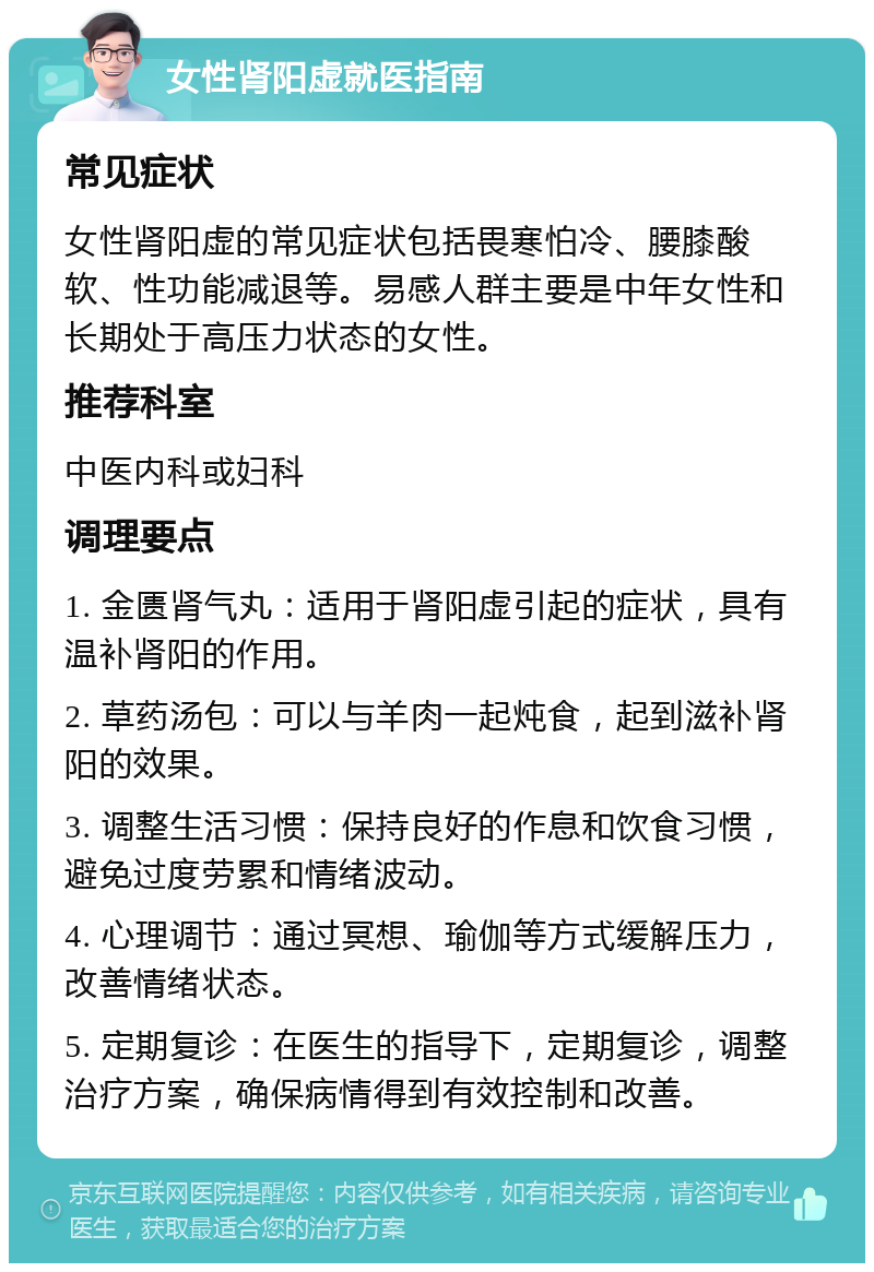 女性肾阳虚就医指南 常见症状 女性肾阳虚的常见症状包括畏寒怕冷、腰膝酸软、性功能减退等。易感人群主要是中年女性和长期处于高压力状态的女性。 推荐科室 中医内科或妇科 调理要点 1. 金匮肾气丸：适用于肾阳虚引起的症状，具有温补肾阳的作用。 2. 草药汤包：可以与羊肉一起炖食，起到滋补肾阳的效果。 3. 调整生活习惯：保持良好的作息和饮食习惯，避免过度劳累和情绪波动。 4. 心理调节：通过冥想、瑜伽等方式缓解压力，改善情绪状态。 5. 定期复诊：在医生的指导下，定期复诊，调整治疗方案，确保病情得到有效控制和改善。