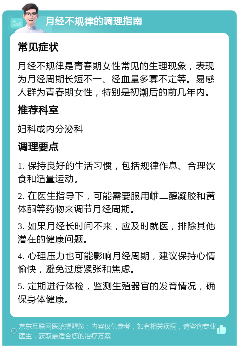 月经不规律的调理指南 常见症状 月经不规律是青春期女性常见的生理现象，表现为月经周期长短不一、经血量多寡不定等。易感人群为青春期女性，特别是初潮后的前几年内。 推荐科室 妇科或内分泌科 调理要点 1. 保持良好的生活习惯，包括规律作息、合理饮食和适量运动。 2. 在医生指导下，可能需要服用雌二醇凝胶和黄体酮等药物来调节月经周期。 3. 如果月经长时间不来，应及时就医，排除其他潜在的健康问题。 4. 心理压力也可能影响月经周期，建议保持心情愉快，避免过度紧张和焦虑。 5. 定期进行体检，监测生殖器官的发育情况，确保身体健康。