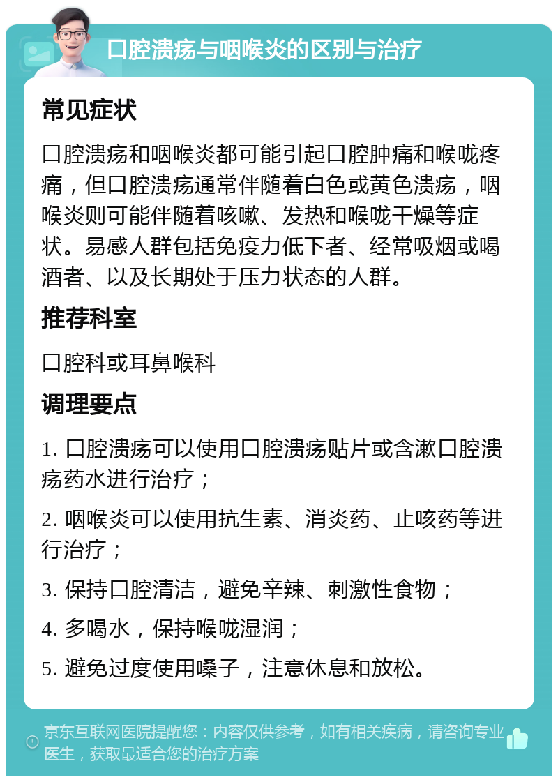 口腔溃疡与咽喉炎的区别与治疗 常见症状 口腔溃疡和咽喉炎都可能引起口腔肿痛和喉咙疼痛，但口腔溃疡通常伴随着白色或黄色溃疡，咽喉炎则可能伴随着咳嗽、发热和喉咙干燥等症状。易感人群包括免疫力低下者、经常吸烟或喝酒者、以及长期处于压力状态的人群。 推荐科室 口腔科或耳鼻喉科 调理要点 1. 口腔溃疡可以使用口腔溃疡贴片或含漱口腔溃疡药水进行治疗； 2. 咽喉炎可以使用抗生素、消炎药、止咳药等进行治疗； 3. 保持口腔清洁，避免辛辣、刺激性食物； 4. 多喝水，保持喉咙湿润； 5. 避免过度使用嗓子，注意休息和放松。