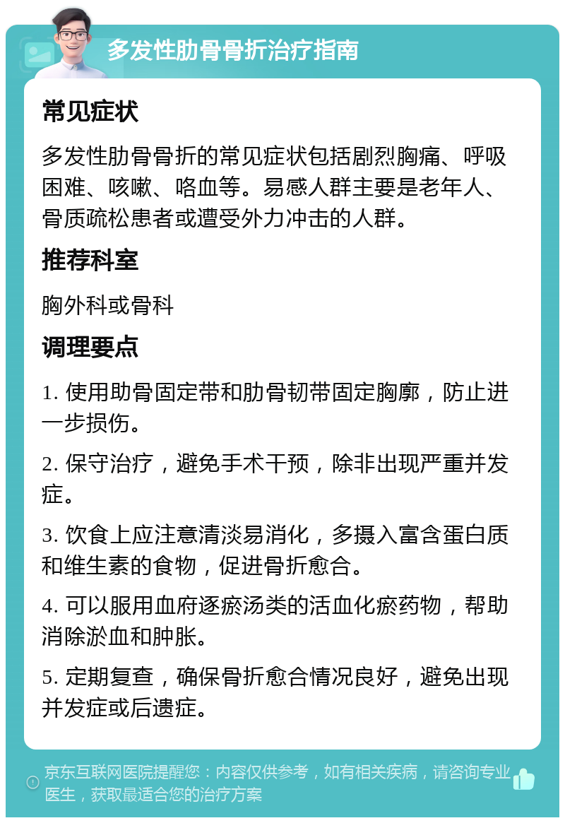 多发性肋骨骨折治疗指南 常见症状 多发性肋骨骨折的常见症状包括剧烈胸痛、呼吸困难、咳嗽、咯血等。易感人群主要是老年人、骨质疏松患者或遭受外力冲击的人群。 推荐科室 胸外科或骨科 调理要点 1. 使用助骨固定带和肋骨韧带固定胸廓，防止进一步损伤。 2. 保守治疗，避免手术干预，除非出现严重并发症。 3. 饮食上应注意清淡易消化，多摄入富含蛋白质和维生素的食物，促进骨折愈合。 4. 可以服用血府逐瘀汤类的活血化瘀药物，帮助消除淤血和肿胀。 5. 定期复查，确保骨折愈合情况良好，避免出现并发症或后遗症。