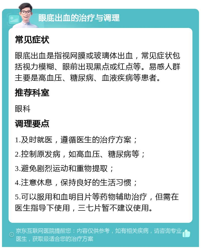 眼底出血的治疗与调理 常见症状 眼底出血是指视网膜或玻璃体出血，常见症状包括视力模糊、眼前出现黑点或红点等。易感人群主要是高血压、糖尿病、血液疾病等患者。 推荐科室 眼科 调理要点 1.及时就医，遵循医生的治疗方案； 2.控制原发病，如高血压、糖尿病等； 3.避免剧烈运动和重物提取； 4.注意休息，保持良好的生活习惯； 5.可以服用和血明目片等药物辅助治疗，但需在医生指导下使用，三七片暂不建议使用。