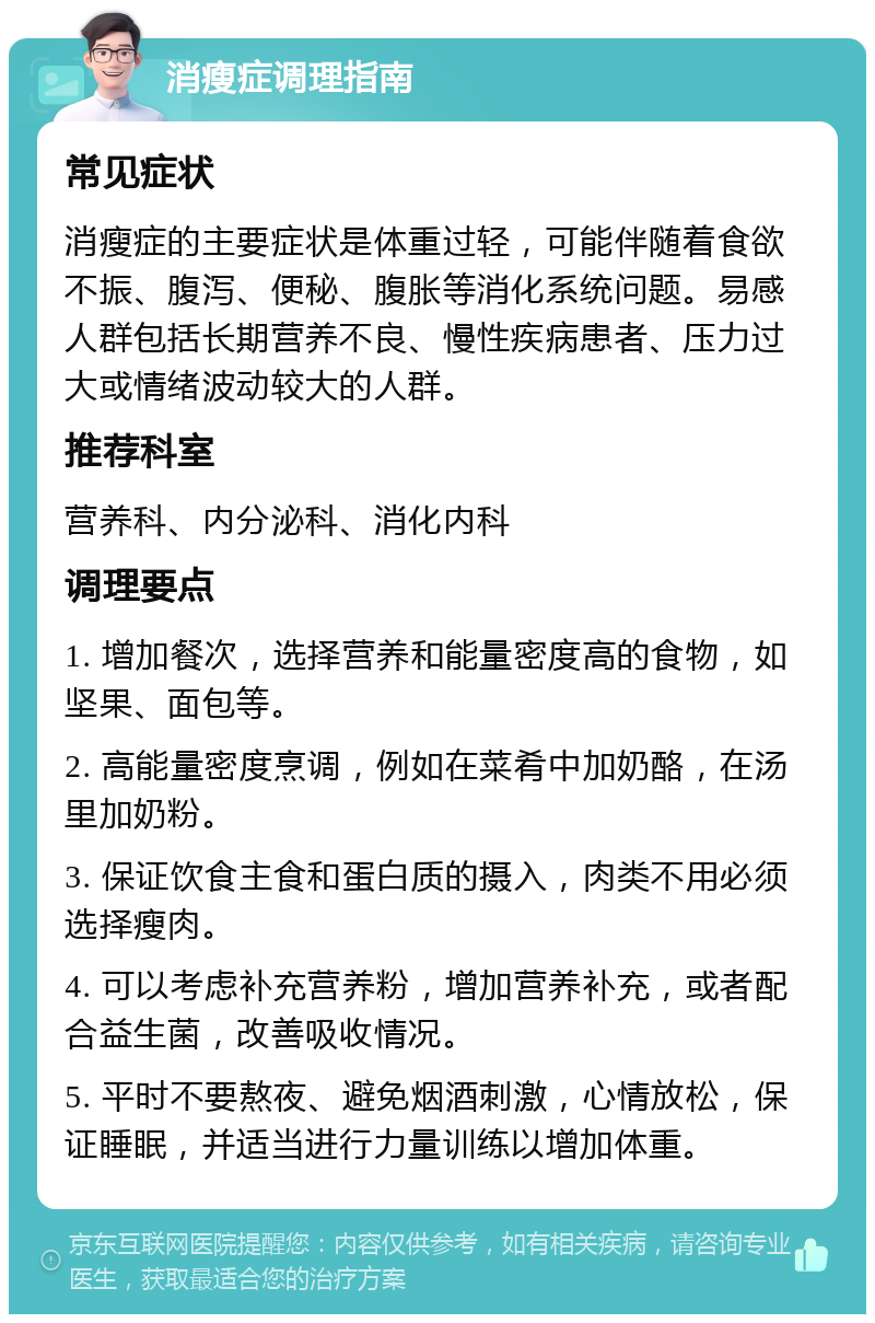 消瘦症调理指南 常见症状 消瘦症的主要症状是体重过轻，可能伴随着食欲不振、腹泻、便秘、腹胀等消化系统问题。易感人群包括长期营养不良、慢性疾病患者、压力过大或情绪波动较大的人群。 推荐科室 营养科、内分泌科、消化内科 调理要点 1. 增加餐次，选择营养和能量密度高的食物，如坚果、面包等。 2. 高能量密度烹调，例如在菜肴中加奶酪，在汤里加奶粉。 3. 保证饮食主食和蛋白质的摄入，肉类不用必须选择瘦肉。 4. 可以考虑补充营养粉，增加营养补充，或者配合益生菌，改善吸收情况。 5. 平时不要熬夜、避免烟酒刺激，心情放松，保证睡眠，并适当进行力量训练以增加体重。