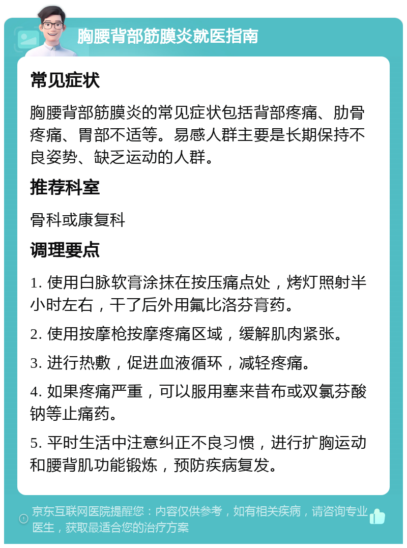 胸腰背部筋膜炎就医指南 常见症状 胸腰背部筋膜炎的常见症状包括背部疼痛、肋骨疼痛、胃部不适等。易感人群主要是长期保持不良姿势、缺乏运动的人群。 推荐科室 骨科或康复科 调理要点 1. 使用白脉软膏涂抹在按压痛点处，烤灯照射半小时左右，干了后外用氟比洛芬膏药。 2. 使用按摩枪按摩疼痛区域，缓解肌肉紧张。 3. 进行热敷，促进血液循环，减轻疼痛。 4. 如果疼痛严重，可以服用塞来昔布或双氯芬酸钠等止痛药。 5. 平时生活中注意纠正不良习惯，进行扩胸运动和腰背肌功能锻炼，预防疾病复发。