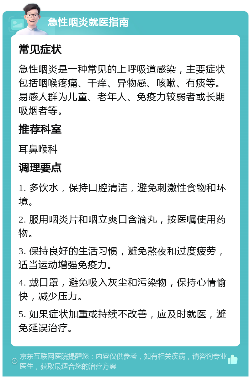 急性咽炎就医指南 常见症状 急性咽炎是一种常见的上呼吸道感染，主要症状包括咽喉疼痛、干痒、异物感、咳嗽、有痰等。易感人群为儿童、老年人、免疫力较弱者或长期吸烟者等。 推荐科室 耳鼻喉科 调理要点 1. 多饮水，保持口腔清洁，避免刺激性食物和环境。 2. 服用咽炎片和咽立爽口含滴丸，按医嘱使用药物。 3. 保持良好的生活习惯，避免熬夜和过度疲劳，适当运动增强免疫力。 4. 戴口罩，避免吸入灰尘和污染物，保持心情愉快，减少压力。 5. 如果症状加重或持续不改善，应及时就医，避免延误治疗。