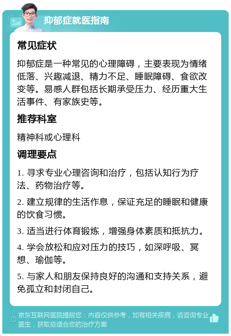 抑郁症就医指南 常见症状 抑郁症是一种常见的心理障碍，主要表现为情绪低落、兴趣减退、精力不足、睡眠障碍、食欲改变等。易感人群包括长期承受压力、经历重大生活事件、有家族史等。 推荐科室 精神科或心理科 调理要点 1. 寻求专业心理咨询和治疗，包括认知行为疗法、药物治疗等。 2. 建立规律的生活作息，保证充足的睡眠和健康的饮食习惯。 3. 适当进行体育锻炼，增强身体素质和抵抗力。 4. 学会放松和应对压力的技巧，如深呼吸、冥想、瑜伽等。 5. 与家人和朋友保持良好的沟通和支持关系，避免孤立和封闭自己。