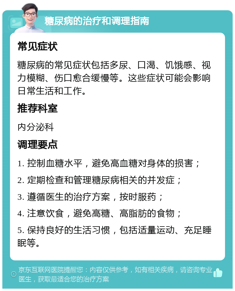 糖尿病的治疗和调理指南 常见症状 糖尿病的常见症状包括多尿、口渴、饥饿感、视力模糊、伤口愈合缓慢等。这些症状可能会影响日常生活和工作。 推荐科室 内分泌科 调理要点 1. 控制血糖水平，避免高血糖对身体的损害； 2. 定期检查和管理糖尿病相关的并发症； 3. 遵循医生的治疗方案，按时服药； 4. 注意饮食，避免高糖、高脂肪的食物； 5. 保持良好的生活习惯，包括适量运动、充足睡眠等。