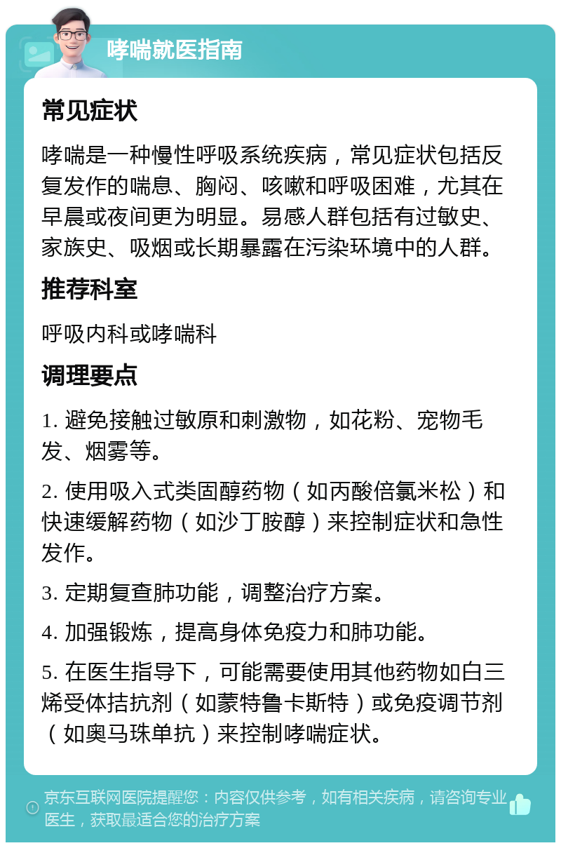 哮喘就医指南 常见症状 哮喘是一种慢性呼吸系统疾病，常见症状包括反复发作的喘息、胸闷、咳嗽和呼吸困难，尤其在早晨或夜间更为明显。易感人群包括有过敏史、家族史、吸烟或长期暴露在污染环境中的人群。 推荐科室 呼吸内科或哮喘科 调理要点 1. 避免接触过敏原和刺激物，如花粉、宠物毛发、烟雾等。 2. 使用吸入式类固醇药物（如丙酸倍氯米松）和快速缓解药物（如沙丁胺醇）来控制症状和急性发作。 3. 定期复查肺功能，调整治疗方案。 4. 加强锻炼，提高身体免疫力和肺功能。 5. 在医生指导下，可能需要使用其他药物如白三烯受体拮抗剂（如蒙特鲁卡斯特）或免疫调节剂（如奥马珠单抗）来控制哮喘症状。