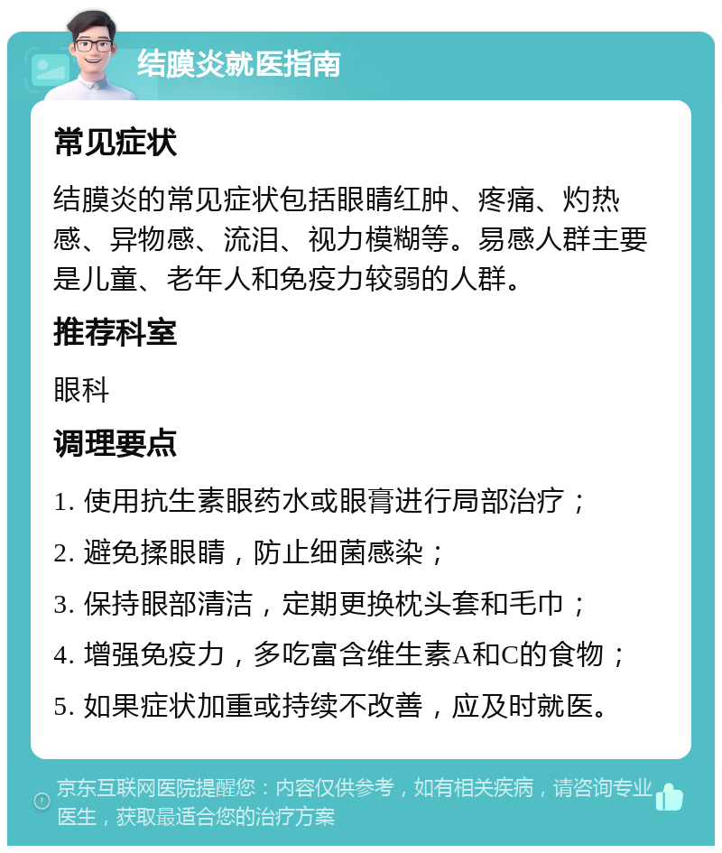 结膜炎就医指南 常见症状 结膜炎的常见症状包括眼睛红肿、疼痛、灼热感、异物感、流泪、视力模糊等。易感人群主要是儿童、老年人和免疫力较弱的人群。 推荐科室 眼科 调理要点 1. 使用抗生素眼药水或眼膏进行局部治疗； 2. 避免揉眼睛，防止细菌感染； 3. 保持眼部清洁，定期更换枕头套和毛巾； 4. 增强免疫力，多吃富含维生素A和C的食物； 5. 如果症状加重或持续不改善，应及时就医。