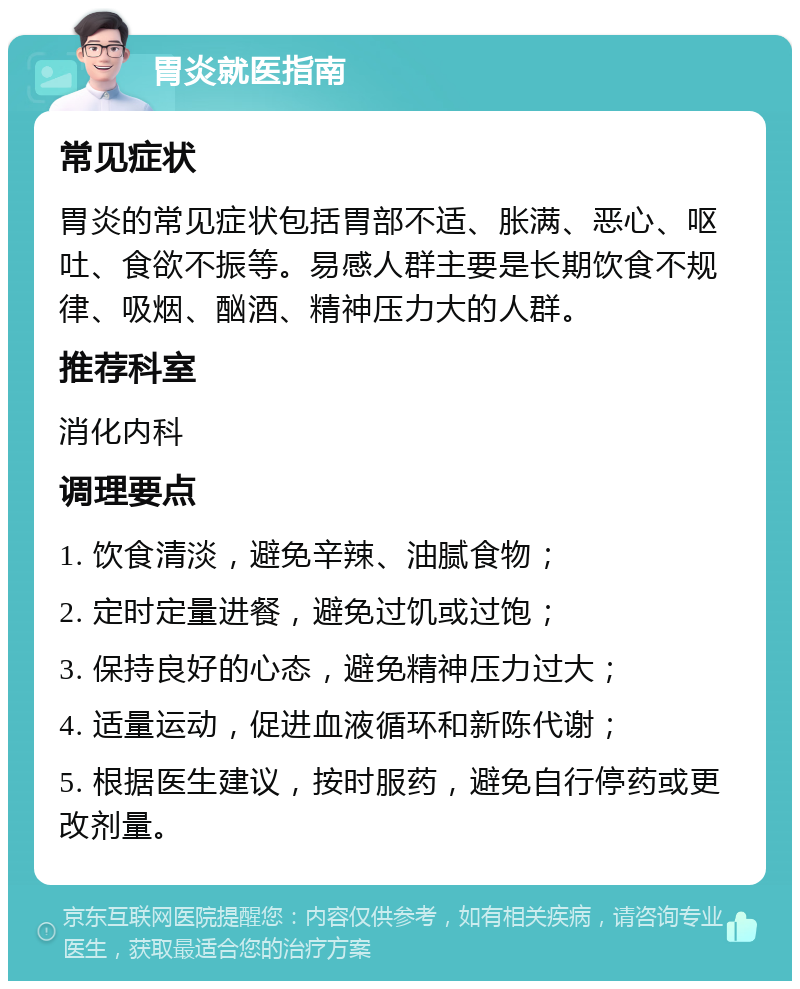 胃炎就医指南 常见症状 胃炎的常见症状包括胃部不适、胀满、恶心、呕吐、食欲不振等。易感人群主要是长期饮食不规律、吸烟、酗酒、精神压力大的人群。 推荐科室 消化内科 调理要点 1. 饮食清淡，避免辛辣、油腻食物； 2. 定时定量进餐，避免过饥或过饱； 3. 保持良好的心态，避免精神压力过大； 4. 适量运动，促进血液循环和新陈代谢； 5. 根据医生建议，按时服药，避免自行停药或更改剂量。