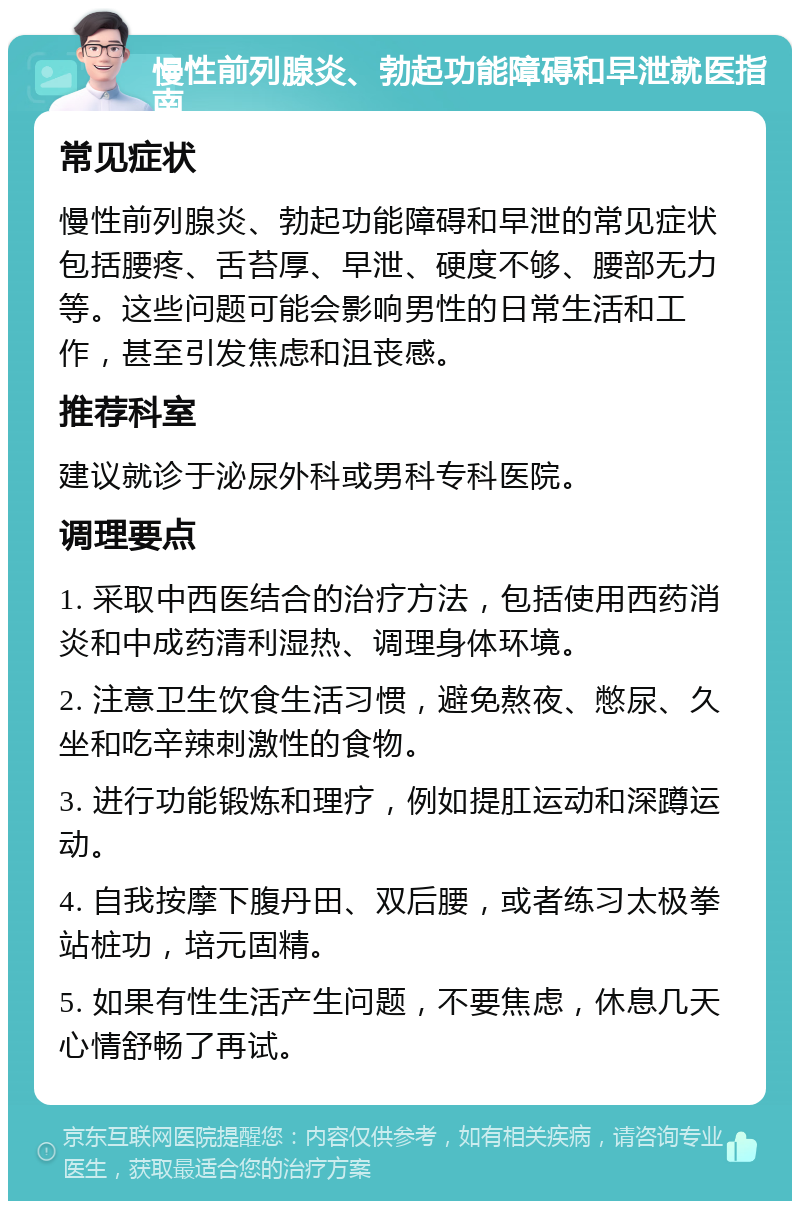 慢性前列腺炎、勃起功能障碍和早泄就医指南 常见症状 慢性前列腺炎、勃起功能障碍和早泄的常见症状包括腰疼、舌苔厚、早泄、硬度不够、腰部无力等。这些问题可能会影响男性的日常生活和工作，甚至引发焦虑和沮丧感。 推荐科室 建议就诊于泌尿外科或男科专科医院。 调理要点 1. 采取中西医结合的治疗方法，包括使用西药消炎和中成药清利湿热、调理身体环境。 2. 注意卫生饮食生活习惯，避免熬夜、憋尿、久坐和吃辛辣刺激性的食物。 3. 进行功能锻炼和理疗，例如提肛运动和深蹲运动。 4. 自我按摩下腹丹田、双后腰，或者练习太极拳站桩功，培元固精。 5. 如果有性生活产生问题，不要焦虑，休息几天心情舒畅了再试。