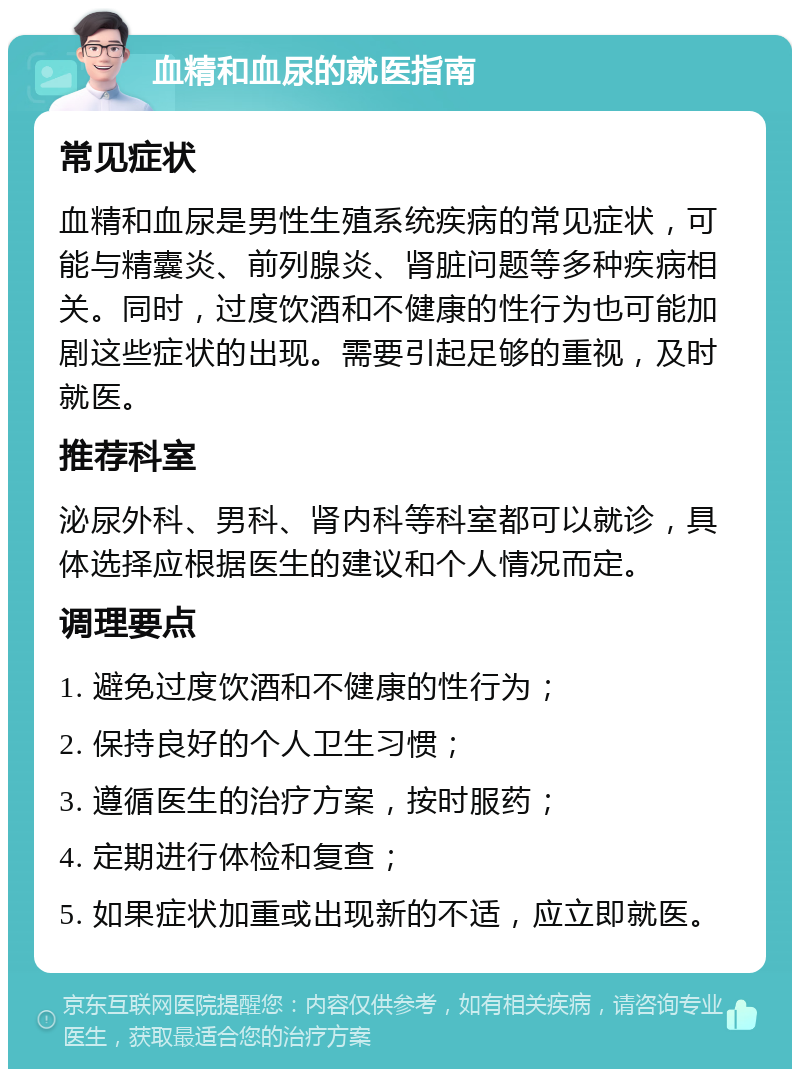 血精和血尿的就医指南 常见症状 血精和血尿是男性生殖系统疾病的常见症状，可能与精囊炎、前列腺炎、肾脏问题等多种疾病相关。同时，过度饮酒和不健康的性行为也可能加剧这些症状的出现。需要引起足够的重视，及时就医。 推荐科室 泌尿外科、男科、肾内科等科室都可以就诊，具体选择应根据医生的建议和个人情况而定。 调理要点 1. 避免过度饮酒和不健康的性行为； 2. 保持良好的个人卫生习惯； 3. 遵循医生的治疗方案，按时服药； 4. 定期进行体检和复查； 5. 如果症状加重或出现新的不适，应立即就医。