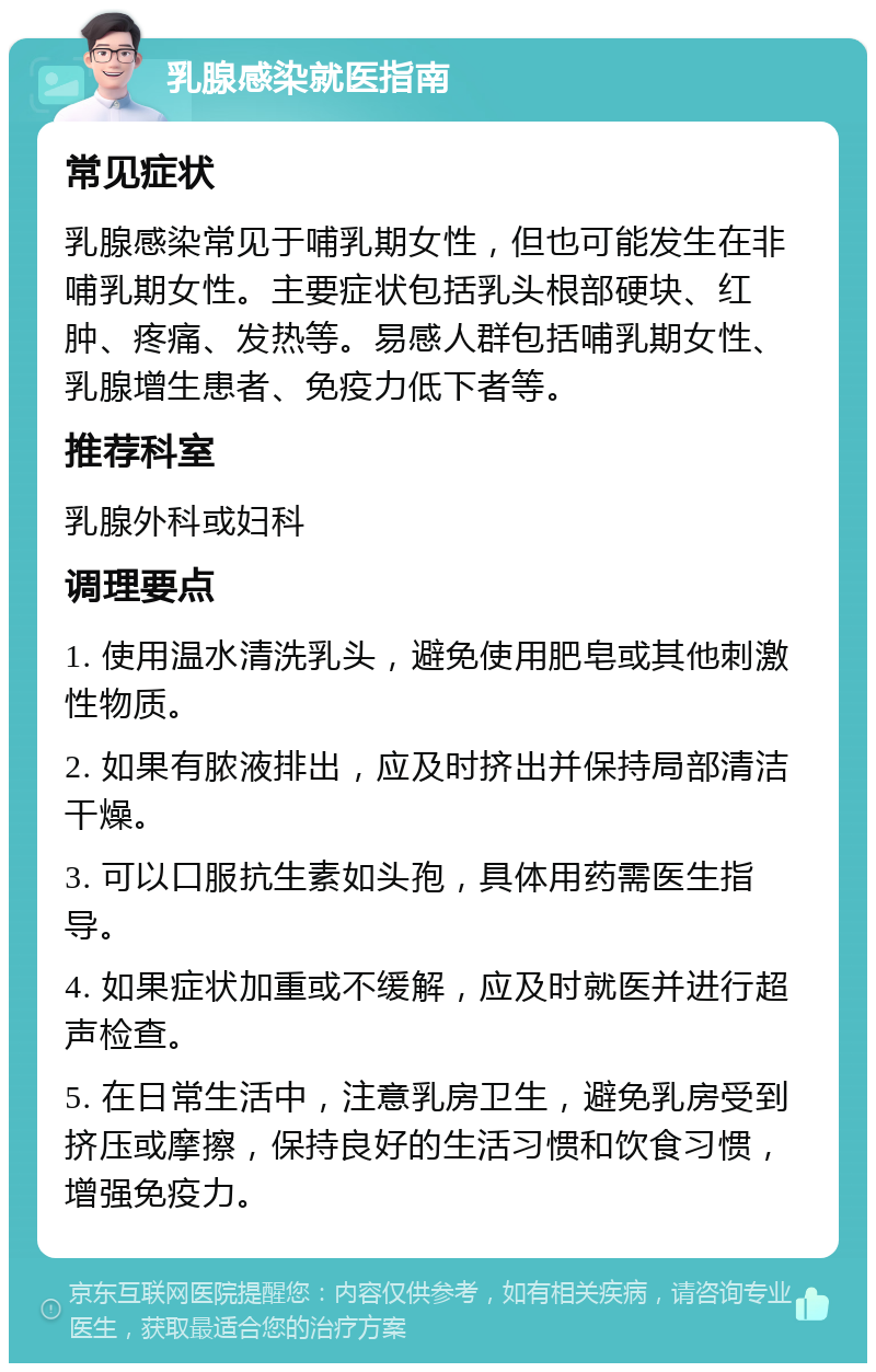 乳腺感染就医指南 常见症状 乳腺感染常见于哺乳期女性，但也可能发生在非哺乳期女性。主要症状包括乳头根部硬块、红肿、疼痛、发热等。易感人群包括哺乳期女性、乳腺增生患者、免疫力低下者等。 推荐科室 乳腺外科或妇科 调理要点 1. 使用温水清洗乳头，避免使用肥皂或其他刺激性物质。 2. 如果有脓液排出，应及时挤出并保持局部清洁干燥。 3. 可以口服抗生素如头孢，具体用药需医生指导。 4. 如果症状加重或不缓解，应及时就医并进行超声检查。 5. 在日常生活中，注意乳房卫生，避免乳房受到挤压或摩擦，保持良好的生活习惯和饮食习惯，增强免疫力。