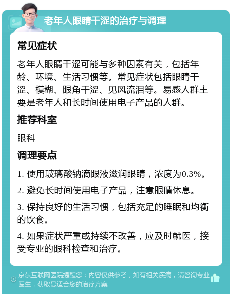 老年人眼睛干涩的治疗与调理 常见症状 老年人眼睛干涩可能与多种因素有关，包括年龄、环境、生活习惯等。常见症状包括眼睛干涩、模糊、眼角干涩、见风流泪等。易感人群主要是老年人和长时间使用电子产品的人群。 推荐科室 眼科 调理要点 1. 使用玻璃酸钠滴眼液滋润眼睛，浓度为0.3%。 2. 避免长时间使用电子产品，注意眼睛休息。 3. 保持良好的生活习惯，包括充足的睡眠和均衡的饮食。 4. 如果症状严重或持续不改善，应及时就医，接受专业的眼科检查和治疗。