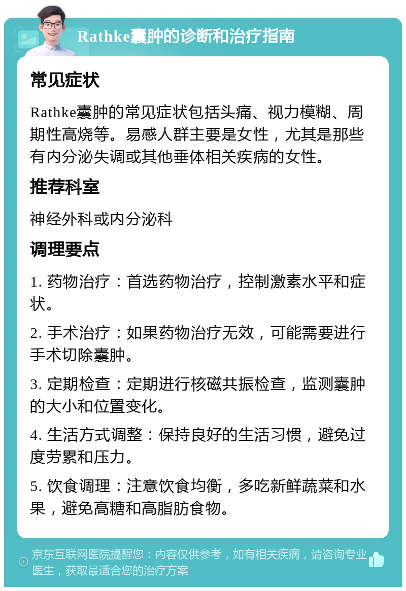 Rathke囊肿的诊断和治疗指南 常见症状 Rathke囊肿的常见症状包括头痛、视力模糊、周期性高烧等。易感人群主要是女性，尤其是那些有内分泌失调或其他垂体相关疾病的女性。 推荐科室 神经外科或内分泌科 调理要点 1. 药物治疗：首选药物治疗，控制激素水平和症状。 2. 手术治疗：如果药物治疗无效，可能需要进行手术切除囊肿。 3. 定期检查：定期进行核磁共振检查，监测囊肿的大小和位置变化。 4. 生活方式调整：保持良好的生活习惯，避免过度劳累和压力。 5. 饮食调理：注意饮食均衡，多吃新鲜蔬菜和水果，避免高糖和高脂肪食物。