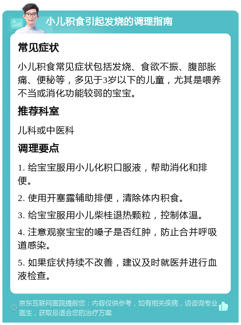 小儿积食引起发烧的调理指南 常见症状 小儿积食常见症状包括发烧、食欲不振、腹部胀痛、便秘等，多见于3岁以下的儿童，尤其是喂养不当或消化功能较弱的宝宝。 推荐科室 儿科或中医科 调理要点 1. 给宝宝服用小儿化积口服液，帮助消化和排便。 2. 使用开塞露辅助排便，清除体内积食。 3. 给宝宝服用小儿柴桂退热颗粒，控制体温。 4. 注意观察宝宝的嗓子是否红肿，防止合并呼吸道感染。 5. 如果症状持续不改善，建议及时就医并进行血液检查。