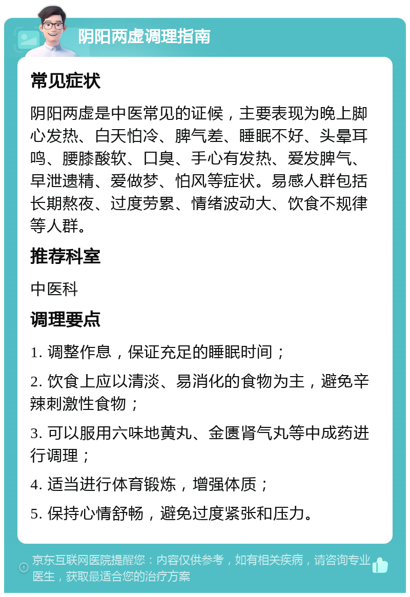 阴阳两虚调理指南 常见症状 阴阳两虚是中医常见的证候，主要表现为晚上脚心发热、白天怕冷、脾气差、睡眠不好、头晕耳鸣、腰膝酸软、口臭、手心有发热、爱发脾气、早泄遗精、爱做梦、怕风等症状。易感人群包括长期熬夜、过度劳累、情绪波动大、饮食不规律等人群。 推荐科室 中医科 调理要点 1. 调整作息，保证充足的睡眠时间； 2. 饮食上应以清淡、易消化的食物为主，避免辛辣刺激性食物； 3. 可以服用六味地黄丸、金匮肾气丸等中成药进行调理； 4. 适当进行体育锻炼，增强体质； 5. 保持心情舒畅，避免过度紧张和压力。