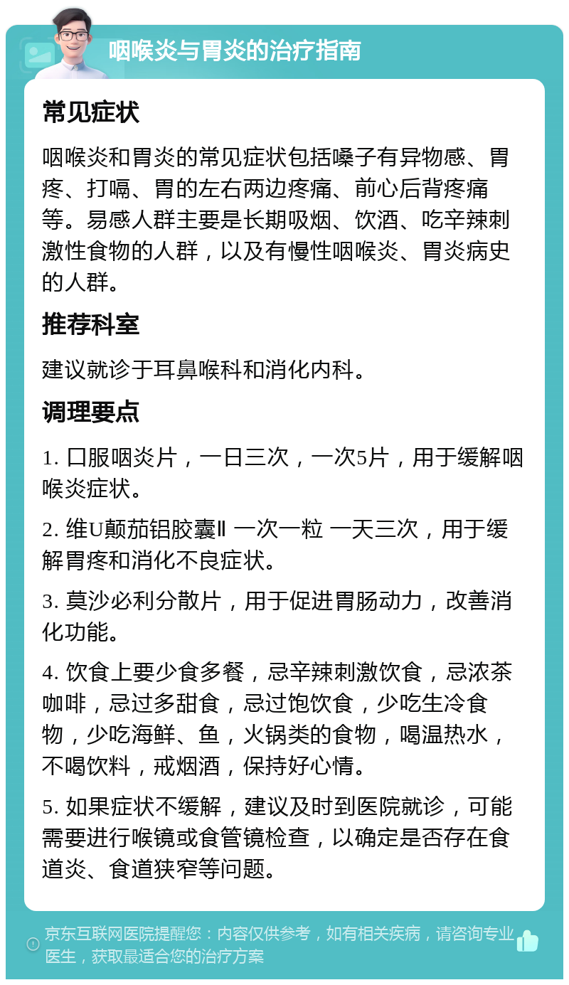 咽喉炎与胃炎的治疗指南 常见症状 咽喉炎和胃炎的常见症状包括嗓子有异物感、胃疼、打嗝、胃的左右两边疼痛、前心后背疼痛等。易感人群主要是长期吸烟、饮酒、吃辛辣刺激性食物的人群，以及有慢性咽喉炎、胃炎病史的人群。 推荐科室 建议就诊于耳鼻喉科和消化内科。 调理要点 1. 口服咽炎片，一日三次，一次5片，用于缓解咽喉炎症状。 2. 维U颠茄铝胶囊Ⅱ 一次一粒 一天三次，用于缓解胃疼和消化不良症状。 3. 莫沙必利分散片，用于促进胃肠动力，改善消化功能。 4. 饮食上要少食多餐，忌辛辣刺激饮食，忌浓茶咖啡，忌过多甜食，忌过饱饮食，少吃生冷食物，少吃海鲜、鱼，火锅类的食物，喝温热水，不喝饮料，戒烟酒，保持好心情。 5. 如果症状不缓解，建议及时到医院就诊，可能需要进行喉镜或食管镜检查，以确定是否存在食道炎、食道狭窄等问题。