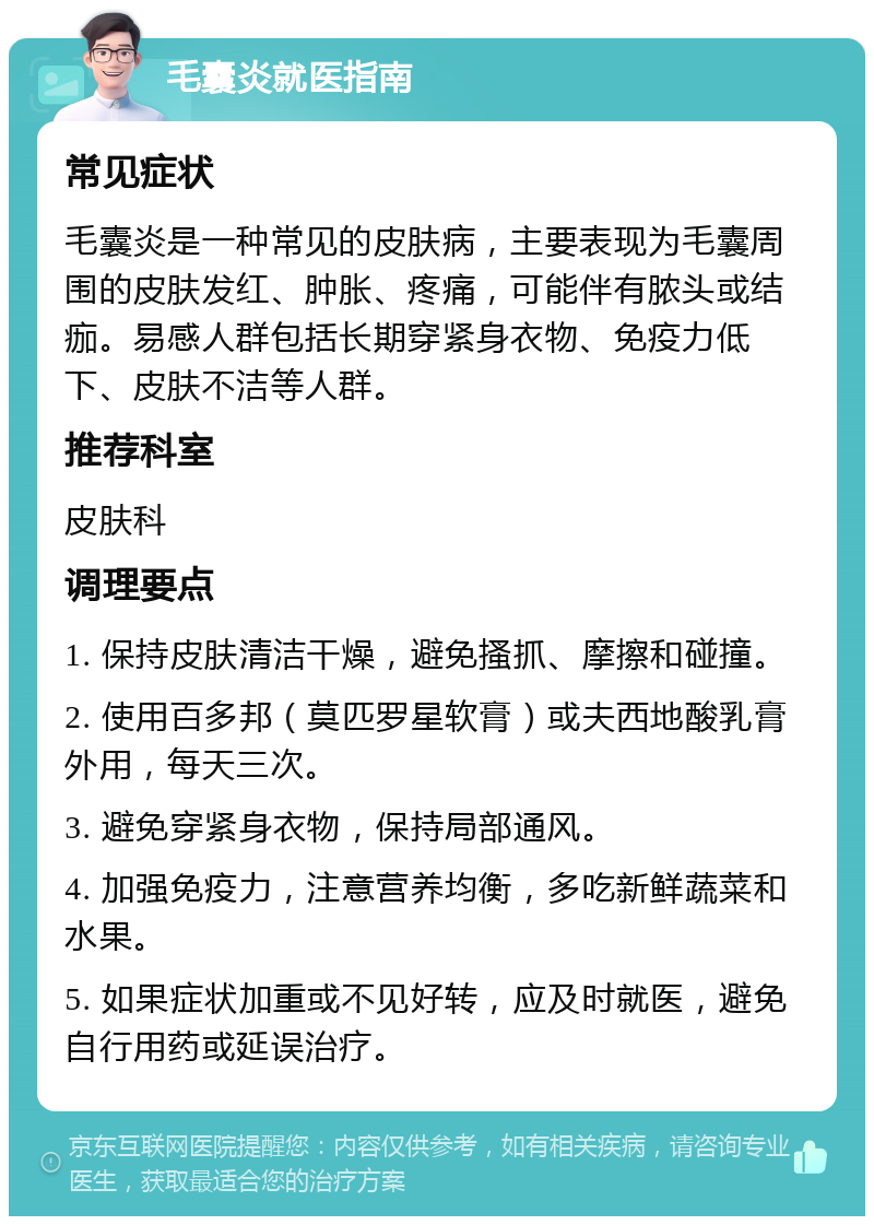 毛囊炎就医指南 常见症状 毛囊炎是一种常见的皮肤病，主要表现为毛囊周围的皮肤发红、肿胀、疼痛，可能伴有脓头或结痂。易感人群包括长期穿紧身衣物、免疫力低下、皮肤不洁等人群。 推荐科室 皮肤科 调理要点 1. 保持皮肤清洁干燥，避免搔抓、摩擦和碰撞。 2. 使用百多邦（莫匹罗星软膏）或夫西地酸乳膏外用，每天三次。 3. 避免穿紧身衣物，保持局部通风。 4. 加强免疫力，注意营养均衡，多吃新鲜蔬菜和水果。 5. 如果症状加重或不见好转，应及时就医，避免自行用药或延误治疗。