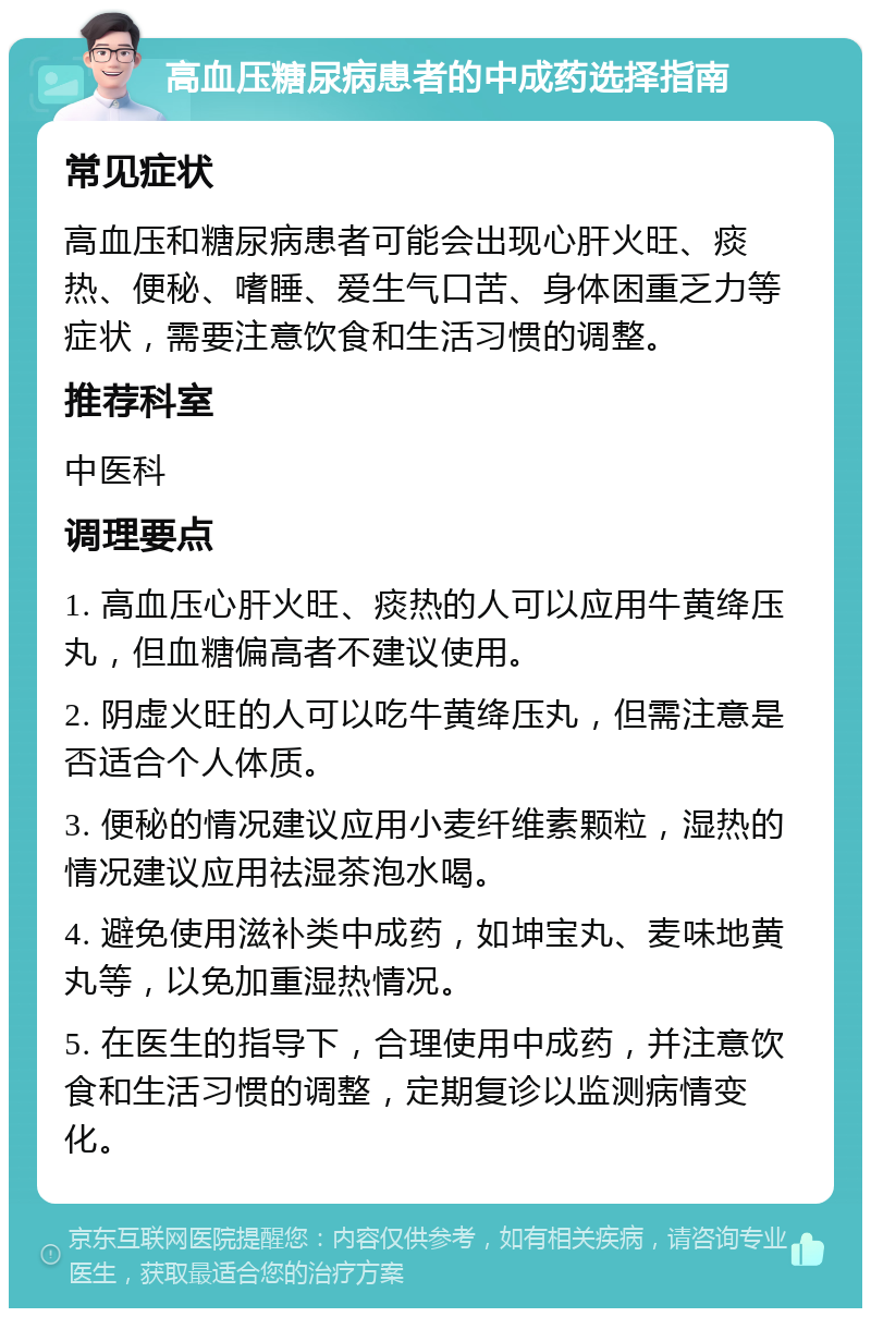 高血压糖尿病患者的中成药选择指南 常见症状 高血压和糖尿病患者可能会出现心肝火旺、痰热、便秘、嗜睡、爱生气口苦、身体困重乏力等症状，需要注意饮食和生活习惯的调整。 推荐科室 中医科 调理要点 1. 高血压心肝火旺、痰热的人可以应用牛黄绛压丸，但血糖偏高者不建议使用。 2. 阴虚火旺的人可以吃牛黄绛压丸，但需注意是否适合个人体质。 3. 便秘的情况建议应用小麦纤维素颗粒，湿热的情况建议应用祛湿茶泡水喝。 4. 避免使用滋补类中成药，如坤宝丸、麦味地黄丸等，以免加重湿热情况。 5. 在医生的指导下，合理使用中成药，并注意饮食和生活习惯的调整，定期复诊以监测病情变化。