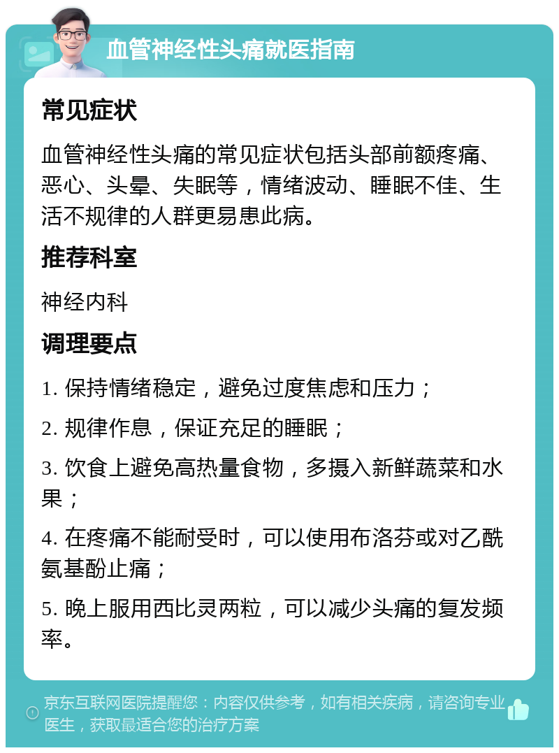 血管神经性头痛就医指南 常见症状 血管神经性头痛的常见症状包括头部前额疼痛、恶心、头晕、失眠等，情绪波动、睡眠不佳、生活不规律的人群更易患此病。 推荐科室 神经内科 调理要点 1. 保持情绪稳定，避免过度焦虑和压力； 2. 规律作息，保证充足的睡眠； 3. 饮食上避免高热量食物，多摄入新鲜蔬菜和水果； 4. 在疼痛不能耐受时，可以使用布洛芬或对乙酰氨基酚止痛； 5. 晚上服用西比灵两粒，可以减少头痛的复发频率。